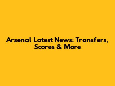 Arsenal Latest News: Transfers, Scores & More