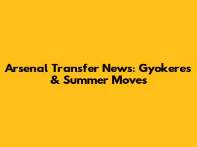 Arsenal Transfer News: Gyokeres & Summer Moves