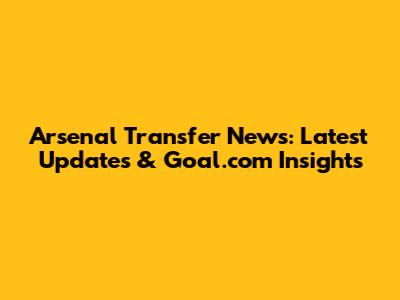 Arsenal Transfer News: Latest Updates & Goal.com Insights