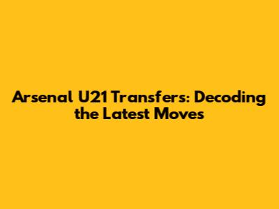 Arsenal U21 Transfers: Decoding the Latest Moves