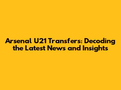 Arsenal U21 Transfers: Decoding the Latest News and Insights