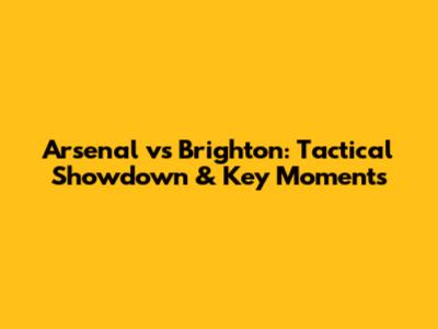 Arsenal vs Brighton: Tactical Showdown & Key Moments