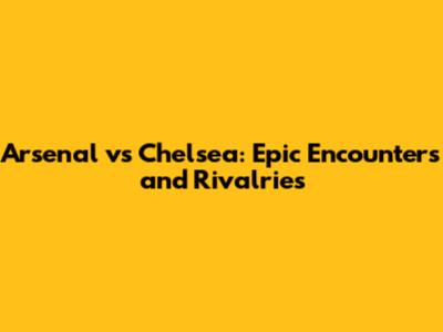 Arsenal vs Chelsea: Epic Encounters and Rivalries