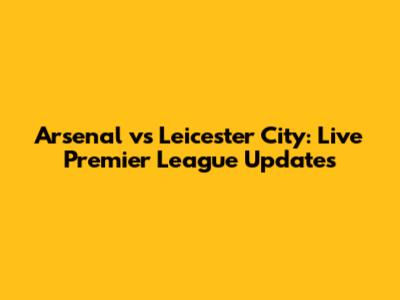 Arsenal vs Leicester City: Live Premier League Updates