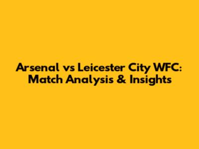 Arsenal vs Leicester City WFC: Match Analysis & Insights