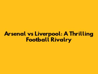 Arsenal vs Liverpool: A Thrilling Football Rivalry