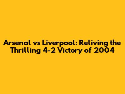 Arsenal vs Liverpool: Reliving the Thrilling 4-2 Victory of 2004