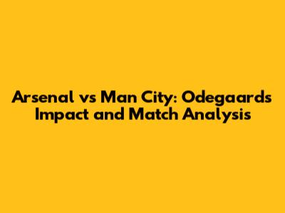 Arsenal vs Man City: Odegaard's Impact and Match Analysis