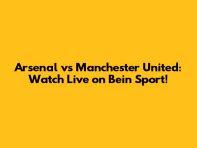 Arsenal vs Manchester United: Watch Live on Bein Sport!
