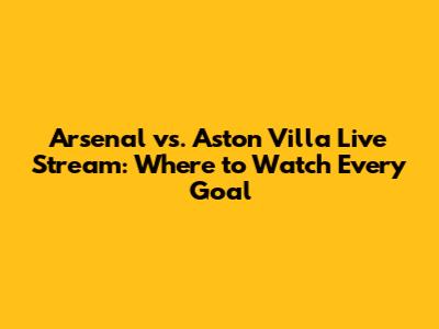 Arsenal vs. Aston Villa Live Stream: Where to Watch Every Goal