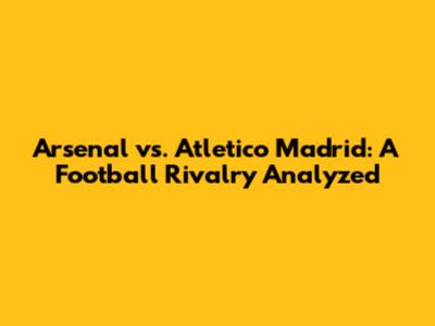 Arsenal vs. Atletico Madrid: A Football Rivalry Analyzed