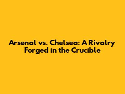 Arsenal vs. Chelsea: A Rivalry Forged in the Crucible