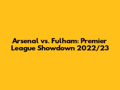 Arsenal vs. Fulham: Premier League Showdown 2022/23