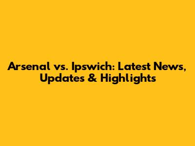 Arsenal vs. Ipswich: Latest News, Updates & Highlights