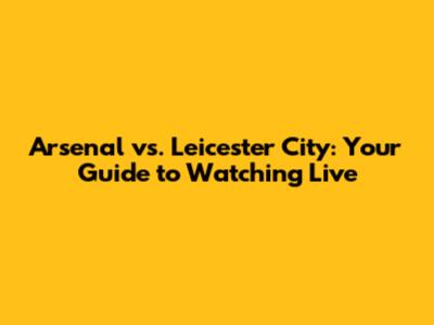 Arsenal vs. Leicester City: Your Guide to Watching Live
