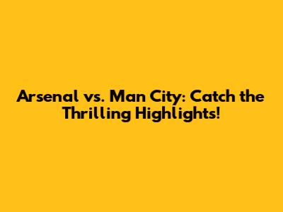 Arsenal vs. Man City: Catch the Thrilling Highlights!