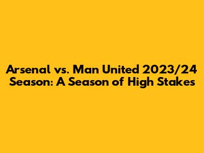 Arsenal vs. Man United 2023/24 Season: A Season of High Stakes