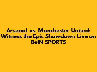 Arsenal vs. Manchester United: Witness the Epic Showdown Live on BeIN SPORTS