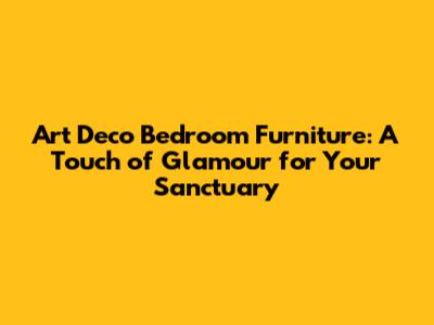 Art Deco Bedroom Furniture: A Touch of Glamour for Your Sanctuary