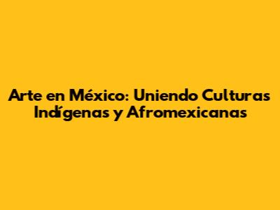 Arte en México: Uniendo Culturas Indígenas y Afromexicanas