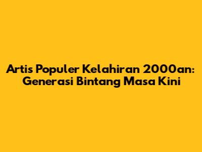 Artis Populer Kelahiran 2000an: Generasi Bintang Masa Kini
