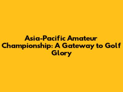 Asia-Pacific Amateur Championship: A Gateway to Golf Glory