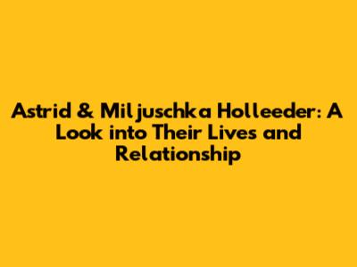Astrid & Miljuschka Holleeder: A Look into Their Lives and Relationship