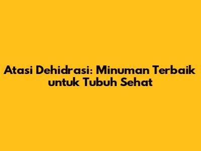 Atasi Dehidrasi: Minuman Terbaik untuk Tubuh Sehat