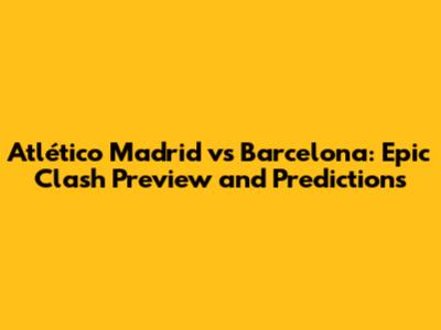 Atlético Madrid vs Barcelona: Epic Clash Preview and Predictions