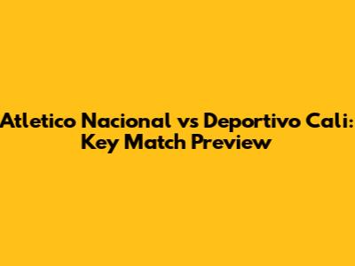 Atletico Nacional vs Deportivo Cali: Key Match Preview
