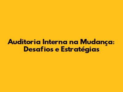 Auditoria Interna na Mudança: Desafios e Estratégias