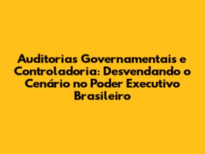 Auditorias Governamentais e Controladoria: Desvendando o Cenário no Poder Executivo Brasileiro