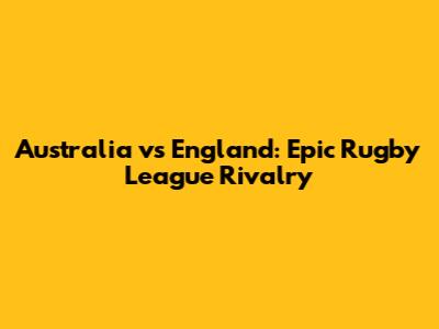 Australia vs England: Epic Rugby League Rivalry