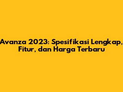 Avanza 2023: Spesifikasi Lengkap, Fitur, dan Harga Terbaru