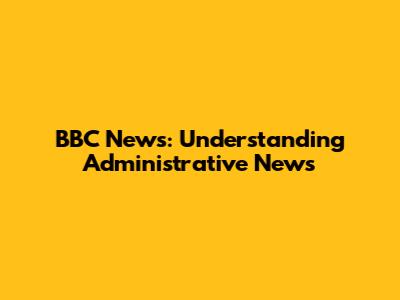 BBC News: Understanding Administrative News