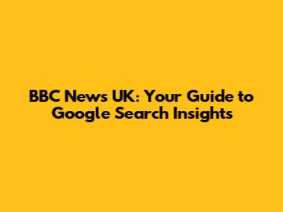 BBC News UK: Your Guide to Google Search Insights