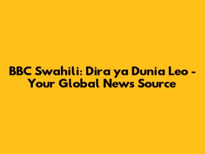 BBC Swahili: Dira ya Dunia Leo - Your Global News Source