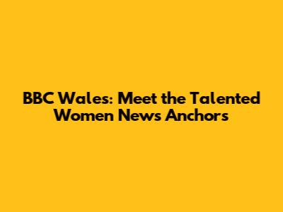 BBC Wales: Meet the Talented Women News Anchors