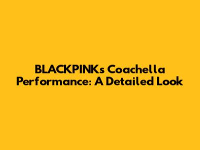 BLACKPINK's Coachella Performance: A Detailed Look