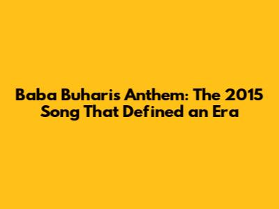 Baba Buhari's Anthem: The 2015 Song That Defined an Era