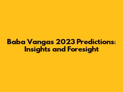 Baba Vanga's 2023 Predictions: Insights and Foresight