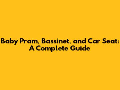 Baby Pram, Bassinet, and Car Seat: A Complete Guide