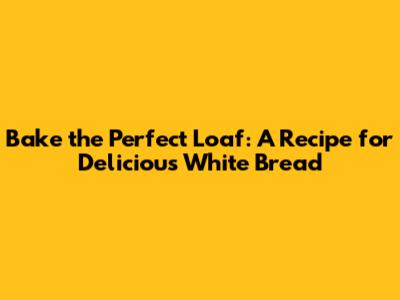 Bake the Perfect Loaf: A Recipe for Delicious White Bread