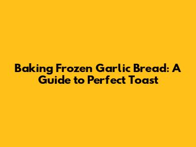 Baking Frozen Garlic Bread: A Guide to Perfect Toast