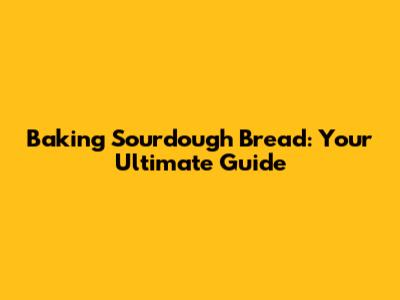 Baking Sourdough Bread: Your Ultimate Guide