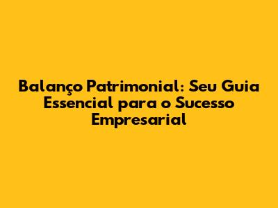 Balanço Patrimonial: Seu Guia Essencial para o Sucesso Empresarial
