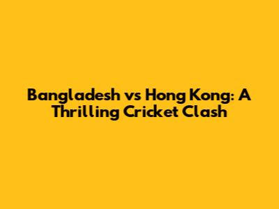 Bangladesh vs Hong Kong: A Thrilling Cricket Clash