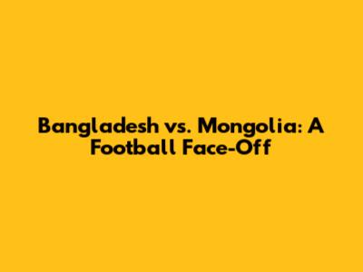 Bangladesh vs. Mongolia: A Football Face-Off
