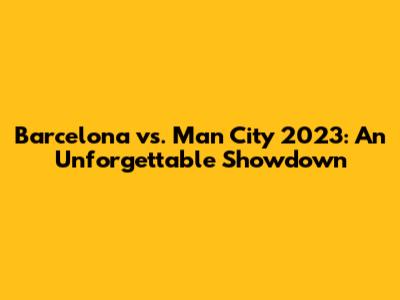 Barcelona vs. Man City 2023: An Unforgettable Showdown