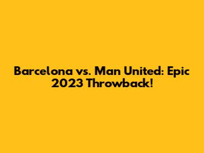 Barcelona vs. Man United: Epic 2023 Throwback!